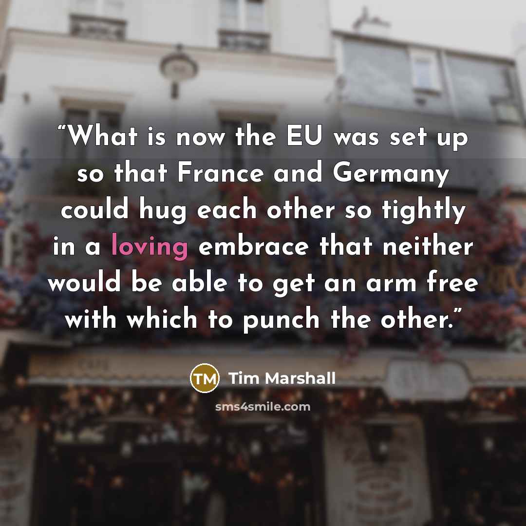 “What is now the EU was set up so that France and Germany could hug each other so tightly in a loving embrace that neither would be able to get an arm free with which to punch the other.” quote by Tim Marshall