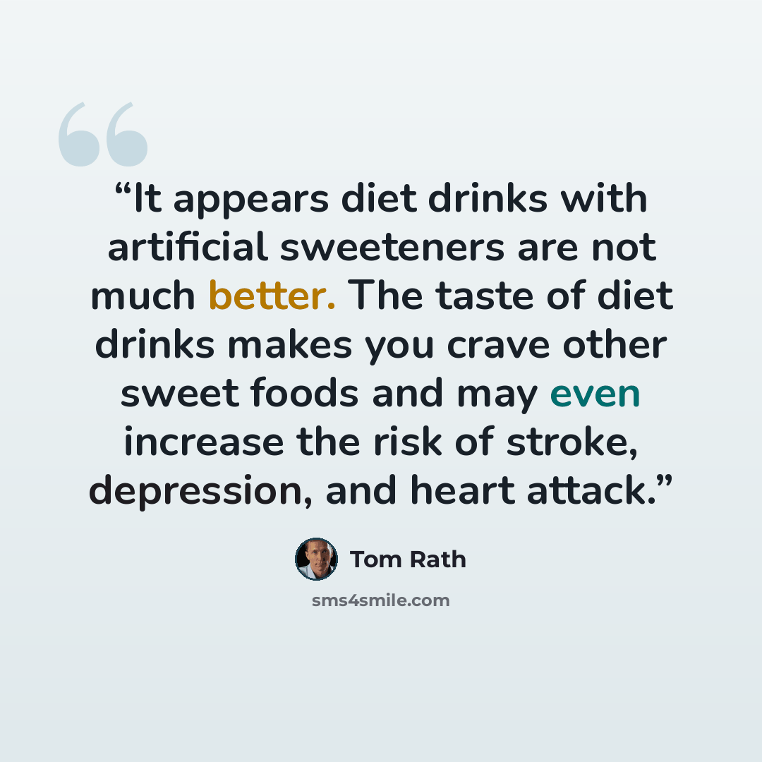 “It appears diet drinks with artificial sweeteners are not much better. The taste of diet drinks makes you crave other sweet foods and may even increase the risk of stroke, depression, and heart attack.” quote by Tom Rath