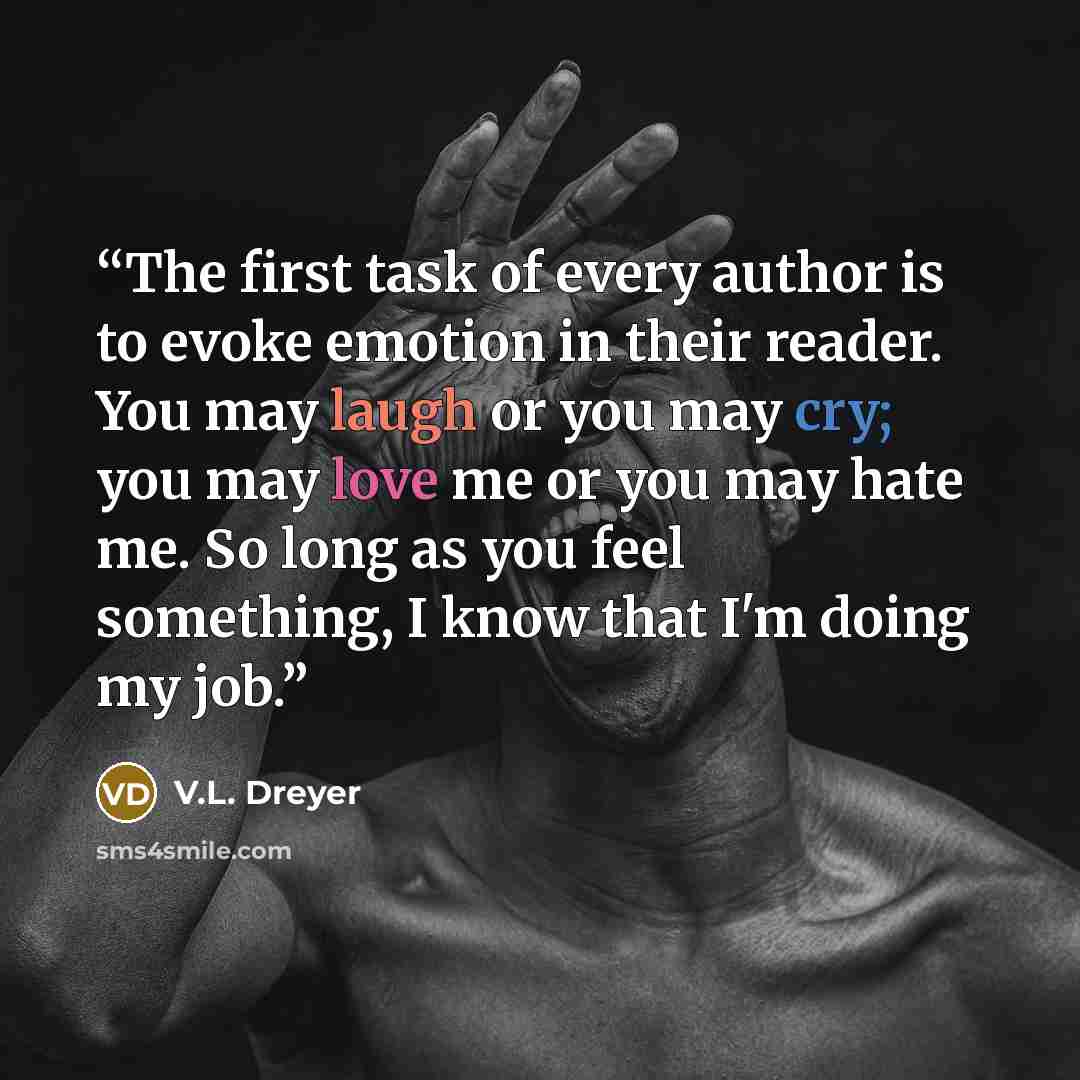 “The first task of every author is to evoke emotion in their reader. You may laugh or you may cry; you may love me or you may hate me. So long as you feel something, I know that I'm doing my job.” quote by V.L. Dreyer