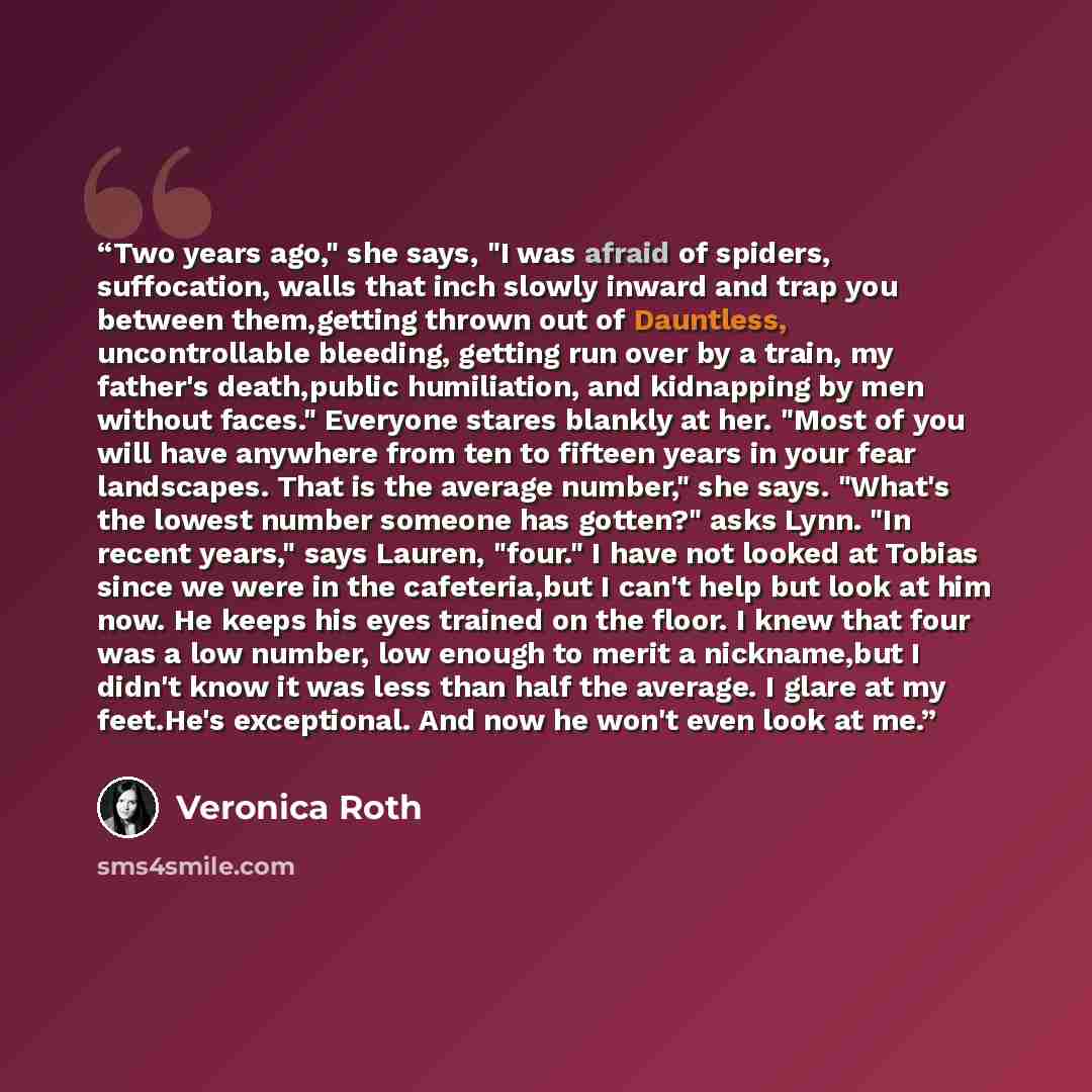 “Two years ago," she says, "I was afraid of spiders, suffocation, walls that inch slowly inward and trap you between them,getting thrown out of Dauntless, uncontrollable bleeding, getting run over by a train, my father's death,public humiliation, and kidnapping by men without faces." Everyone…” quote by Veronica Roth