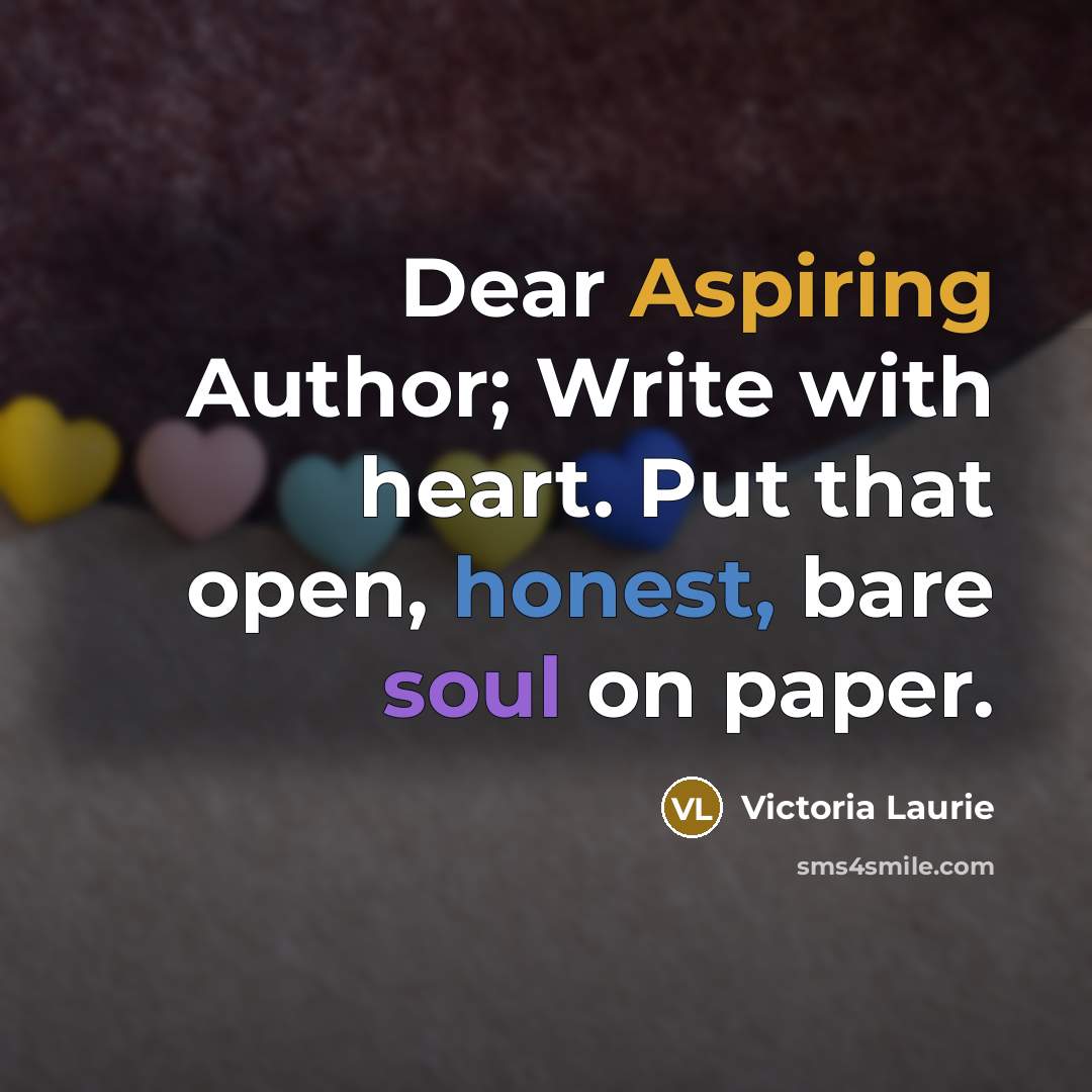 “Dear Aspiring Author; Write with heart. Put that open, honest, bare soul on paper.” quote by Victoria Laurie