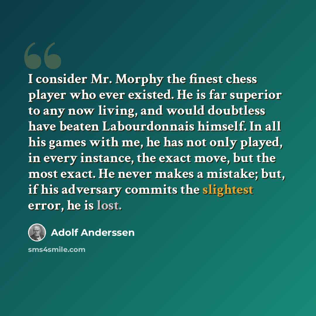 “I consider Mr. Morphy the finest chess player who ever existed. He is far superior to any now living, and would doubtless have beaten Labourdonnais himself. In all his games with me, he has not only played, in every instance, the exact move, but the most exact. He never makes a mistake; but, if…” quote by Adolf Anderssen