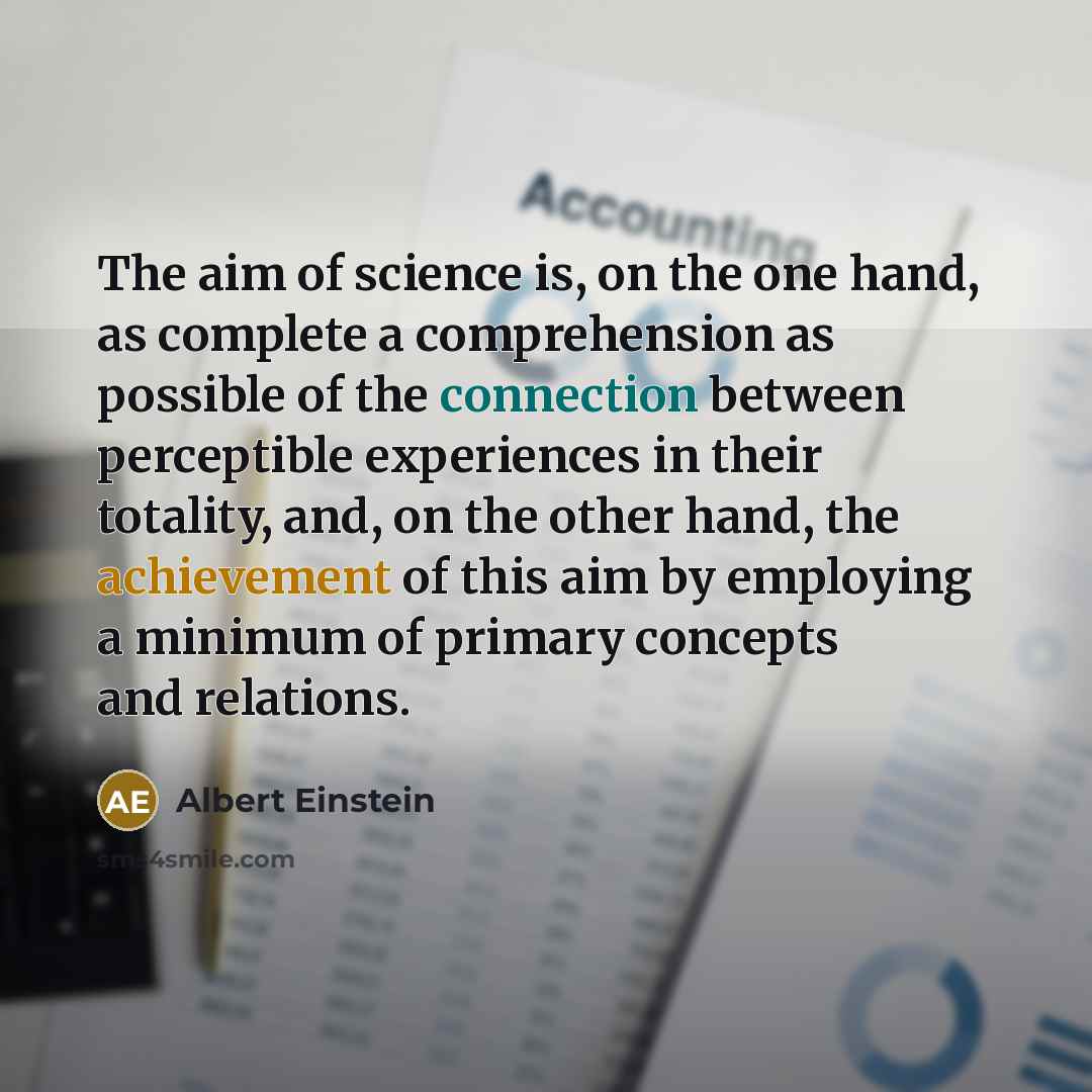 “The aim of science is, on the one hand, as complete a comprehension as possible of the connection between perceptible experiences in their totality, and, on the other hand, the achievement of this aim by employing a minimum of primary concepts and relations.” quote by Albert Einstein