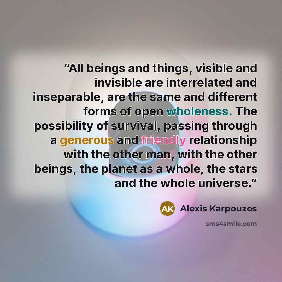 “All beings and things, visible and invisible are interrelated and inseparable, are the same and different forms of open wholeness. The possibility of survival, passing through a generous and friendly relationship with the other man, with the other beings, the planet as a whole, the stars and the…” quote by Alexis Karpouzos