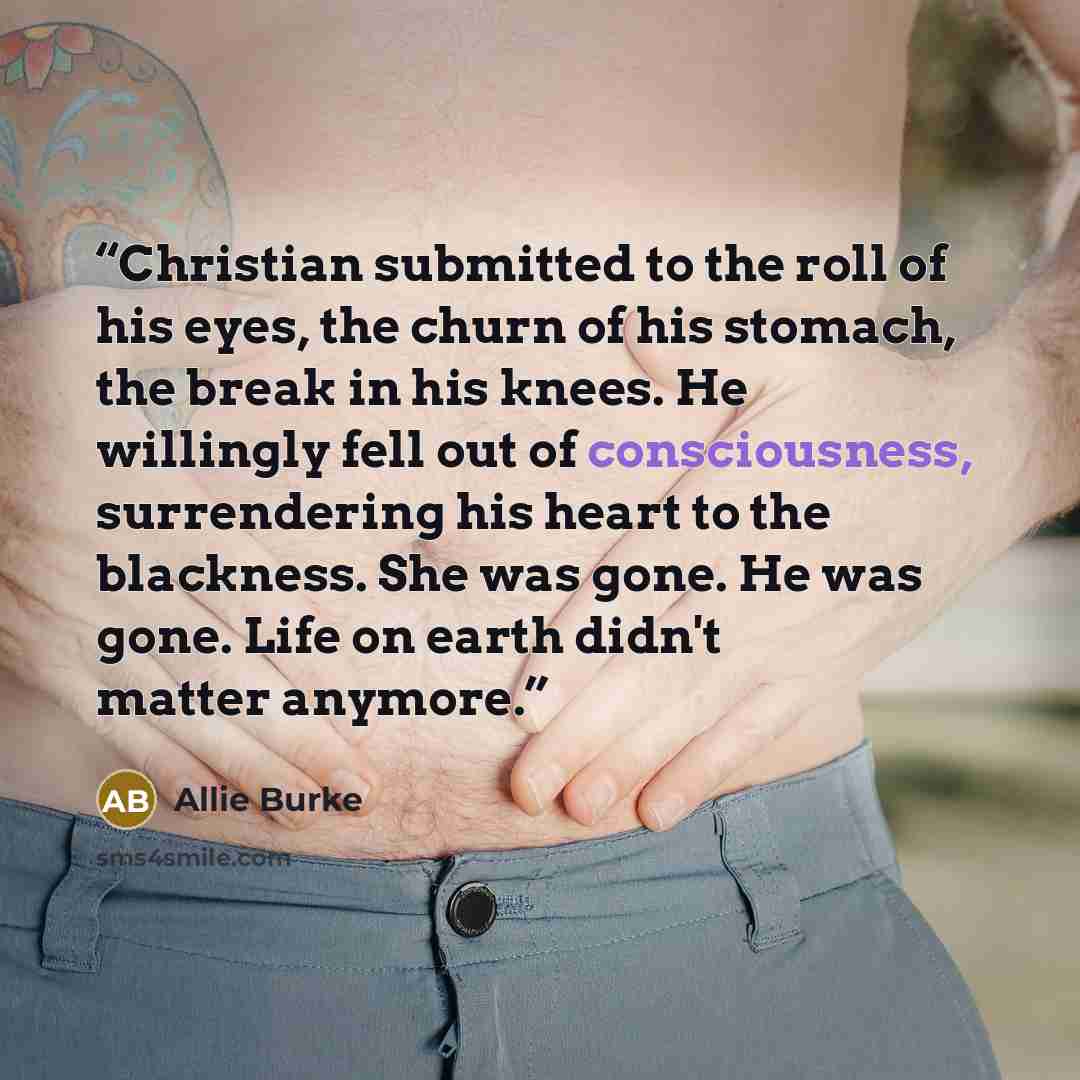 “Christian submitted to the roll of his eyes, the churn of his stomach, the break in his knees. He willingly fell out of consciousness, surrendering his heart to the blackness. She was gone. He was gone. Life on earth didn't matter anymore.” quote by Allie Burke