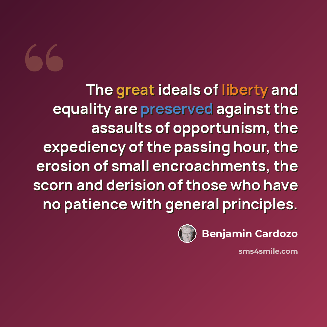 “The great ideals of liberty and equality are preserved against the assaults of opportunism, the expediency of the passing hour, the erosion of small encroachments, the scorn and derision of those who have no patience with general principles.” quote by Benjamin Cardozo
