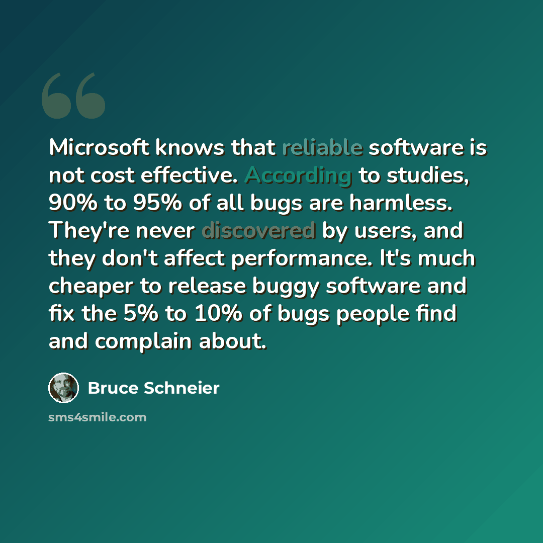 “Microsoft knows that reliable software is not cost effective. According to studies, 90% to 95% of all bugs are harmless. They're never discovered by users, and they don't affect performance. It's much cheaper to release buggy software and fix the 5% to 10% of bugs people find and complain about.” quote by Bruce Schneier