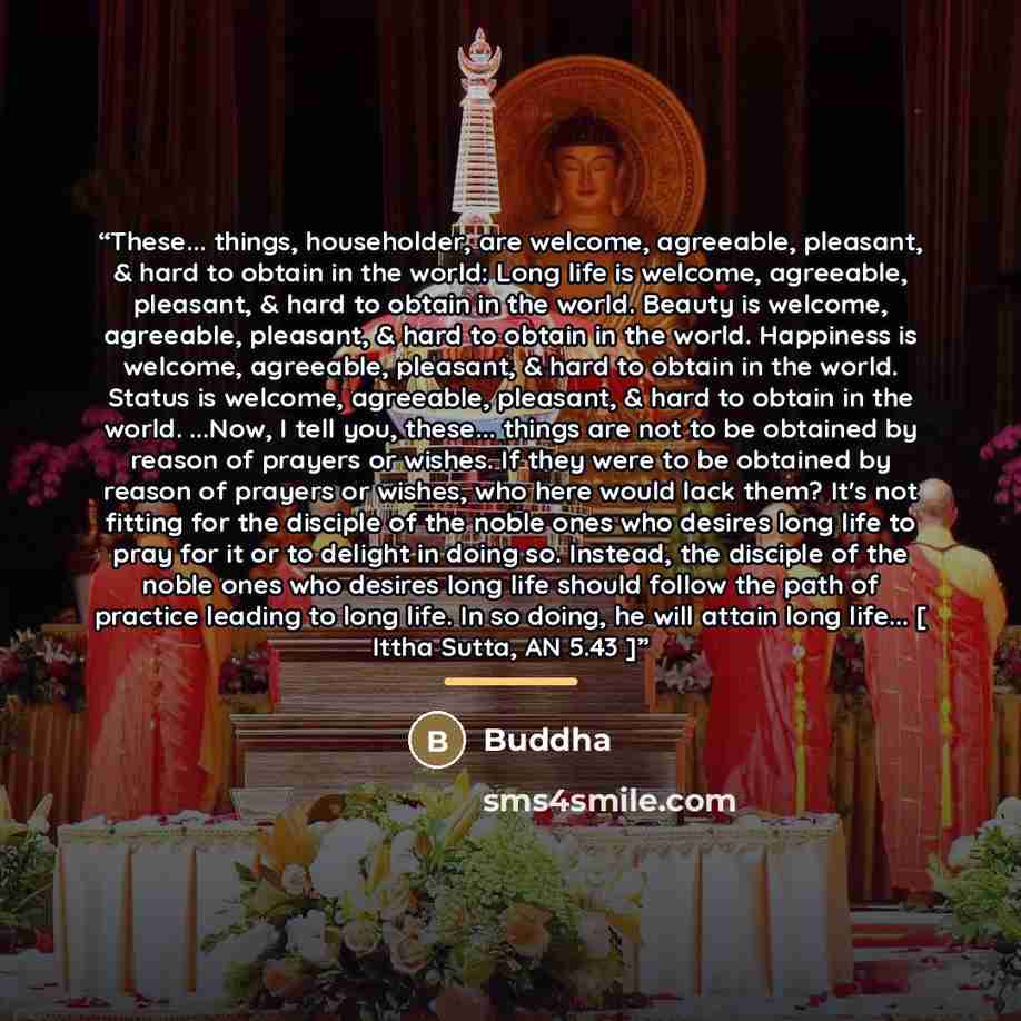 “These... things, householder, are welcome, agreeable, pleasant, & hard to obtain in the world: Long life is welcome, agreeable, pleasant, & hard to obtain in the world. Beauty is welcome, agreeable, pleasant, & hard to obtain in the world. Happiness is welcome, agreeable, pleasant, & hard to…” quote by Buddha