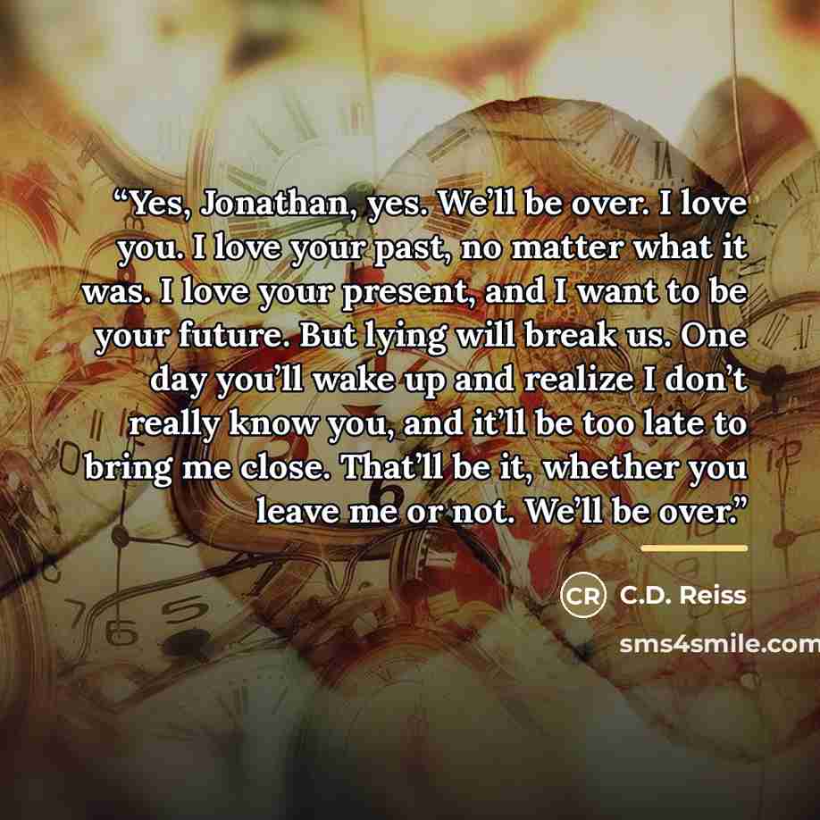 “Yes, Jonathan, yes. We’ll be over. I love you. I love your past, no matter what it was. I love your present, and I want to be your future. But lying will break us. One day you’ll wake up and realize I don’t really know you, and it’ll be too late to bring me close. That’ll be it, whether you leave…” quote by C.D. Reiss