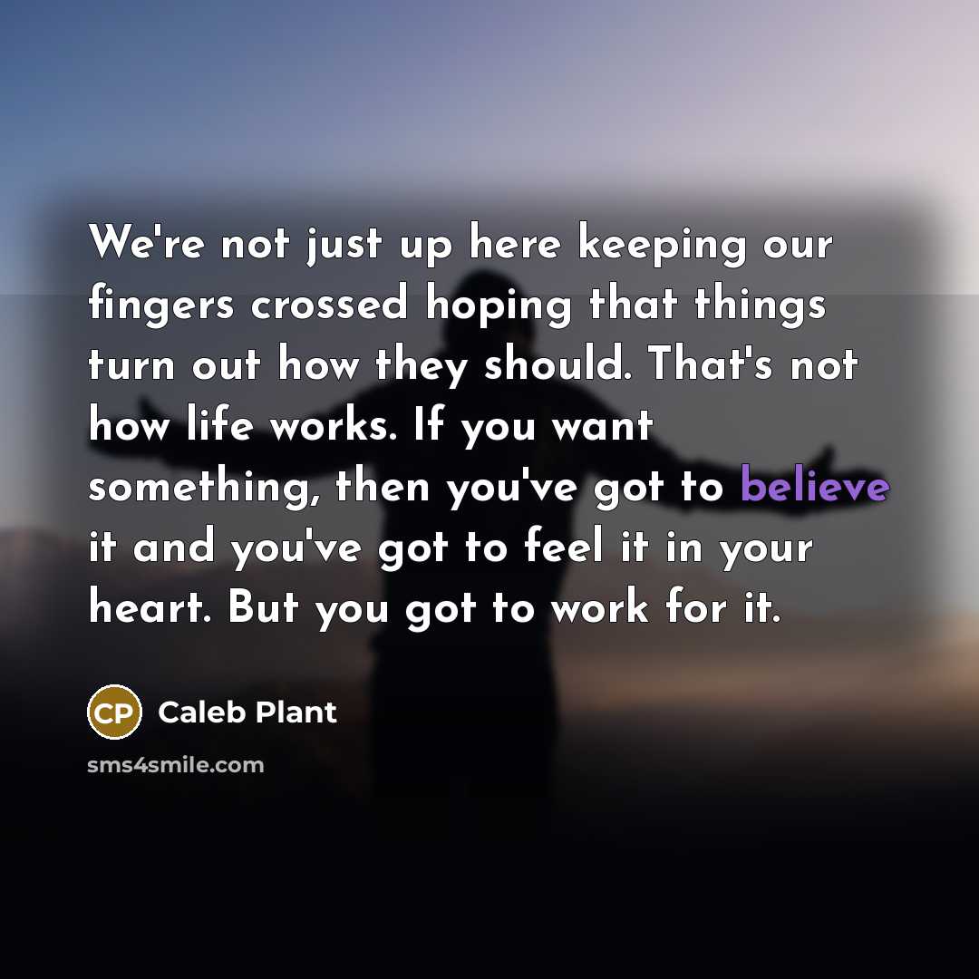 “We're not just up here keeping our fingers crossed hoping that things turn out how they should. That's not how life works. If you want something, then you've got to believe it and you've got to feel it in your heart. But you got to work for it.” quote by Caleb Plant