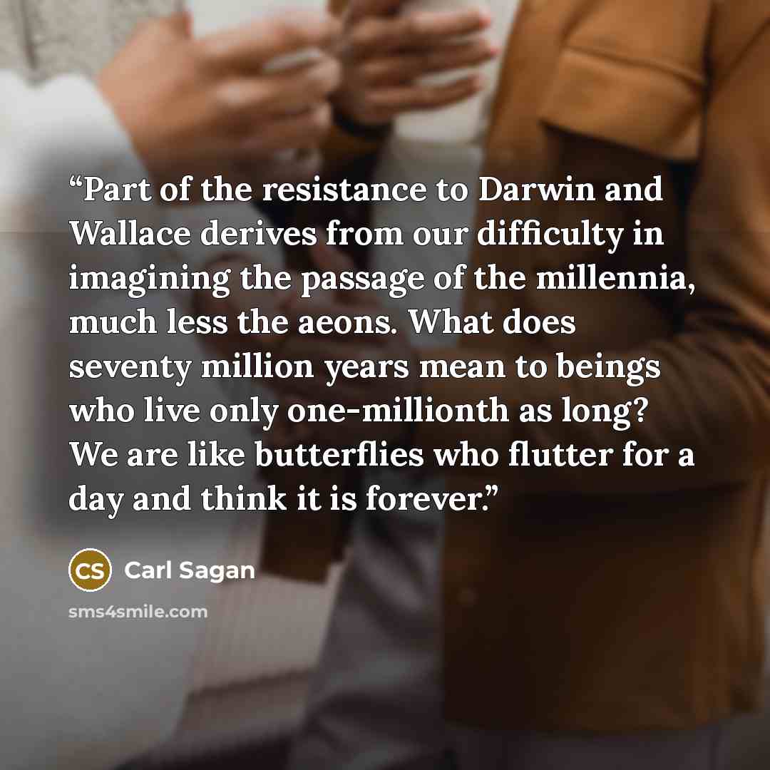 “Part of the resistance to Darwin and Wallace derives from our difficulty in imagining the passage of the millennia, much less the aeons. What does seventy million years mean to beings who live only one-millionth as long? We are like butterflies who flutter for a day and think it is forever.” quote by Carl Sagan