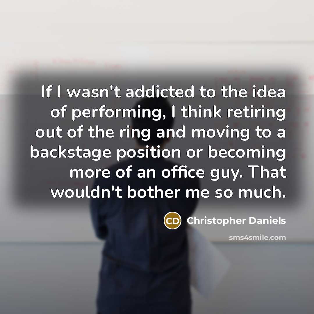 “If I wasn't addicted to the idea of performing, I think retiring out of the ring and moving to a backstage position or becoming more of an office guy. That wouldn't bother me so much.” quote by Christopher Daniels