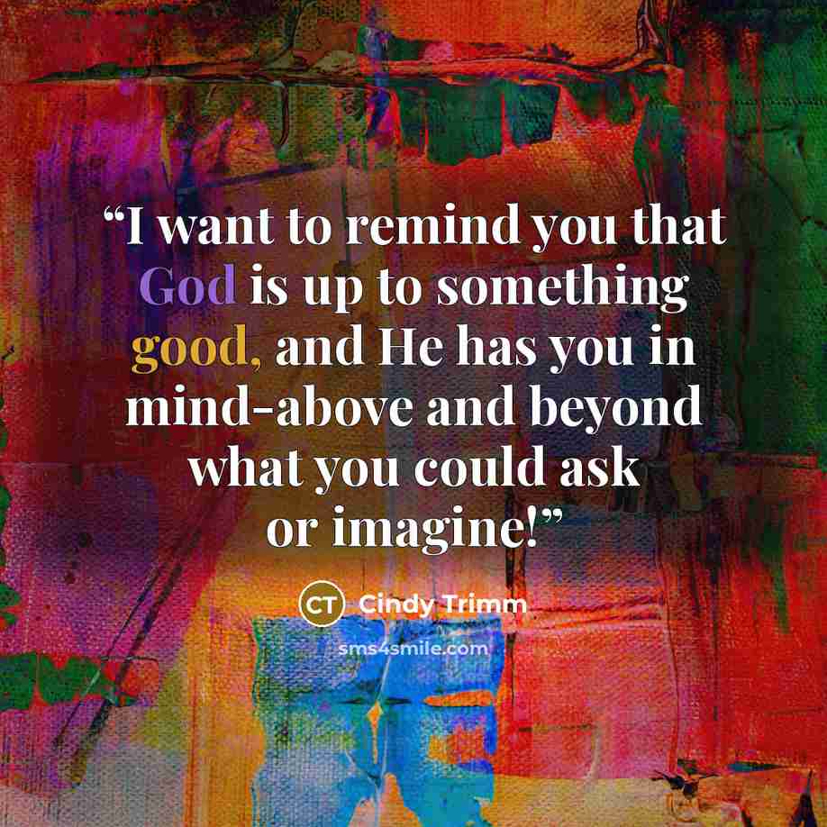“I want to remind you that God is up to something good, and He has you in mind-above and beyond what you could ask or imagine!” quote by Cindy Trimm