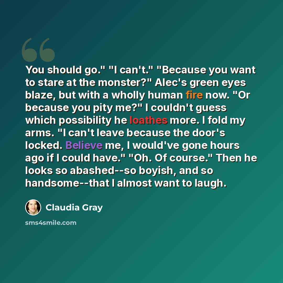 “You should go." "I can't." "Because you want to stare at the monster?" Alec's green eyes blaze, but with a wholly human fire now. "Or because you pity me?" I couldn't guess which possibility he loathes more. I fold my arms. "I can't leave because the door's locked. Believe me, I would've gone…” quote by Claudia Gray
