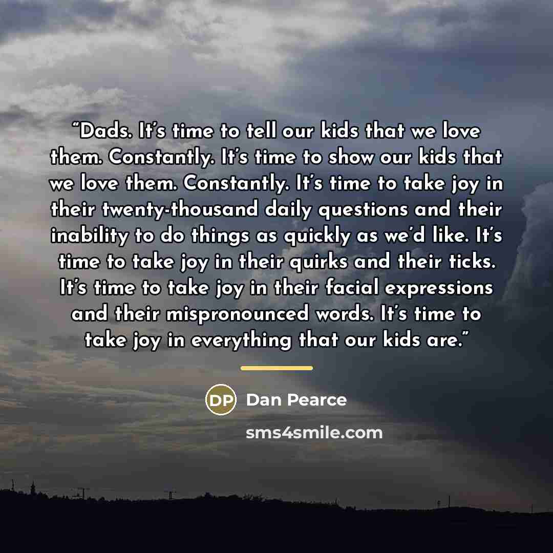 “Dads. It’s time to tell our kids that we love them. Constantly. It’s time to show our kids that we love them. Constantly. It’s time to take joy in their twenty-thousand daily questions and their inability to do things as quickly as we’d like. It’s time to take joy in their quirks and their ticks…” quote by Dan Pearce