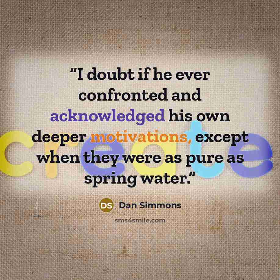 “I doubt if he ever confronted and acknowledged his own deeper motivations, except when they were as pure as spring water.” quote by Dan Simmons