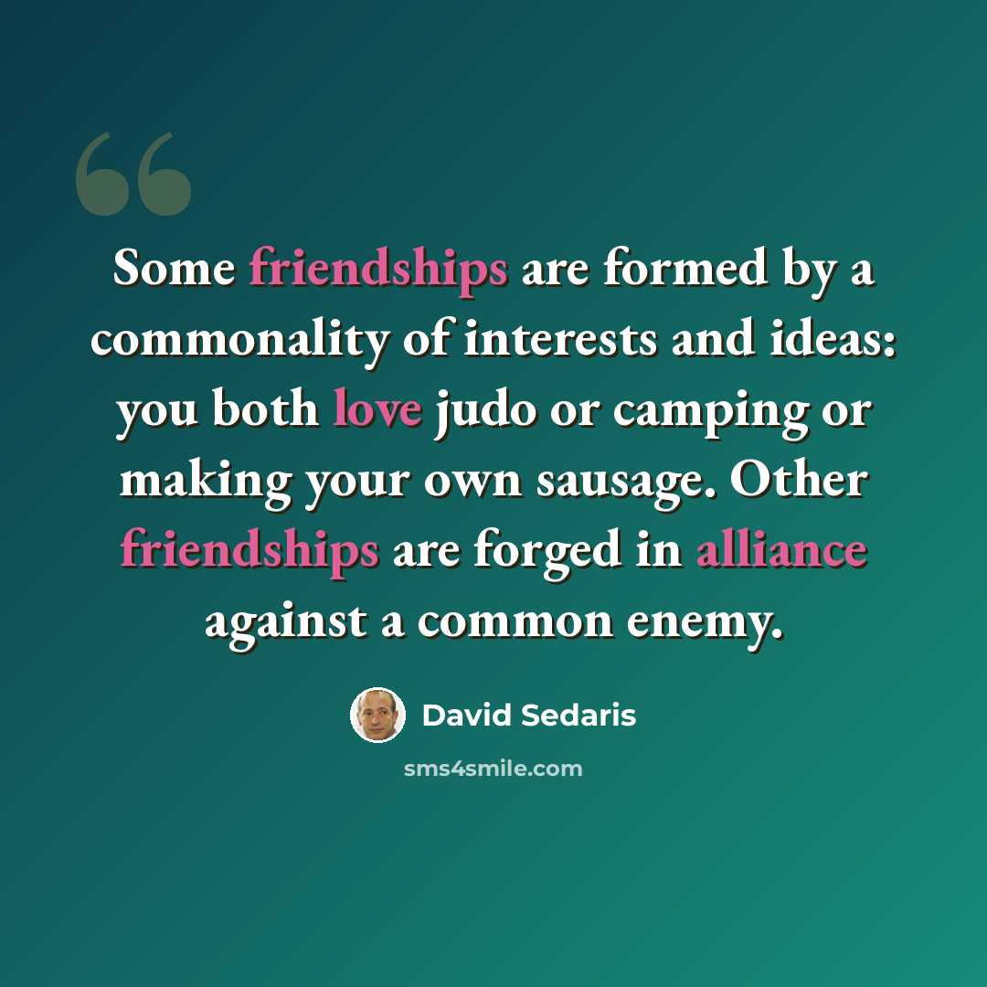 “Some friendships are formed by a commonality of interests and ideas: you both love judo or camping or making your own sausage. Other friendships are forged in alliance against a common enemy.” quote by David Sedaris
