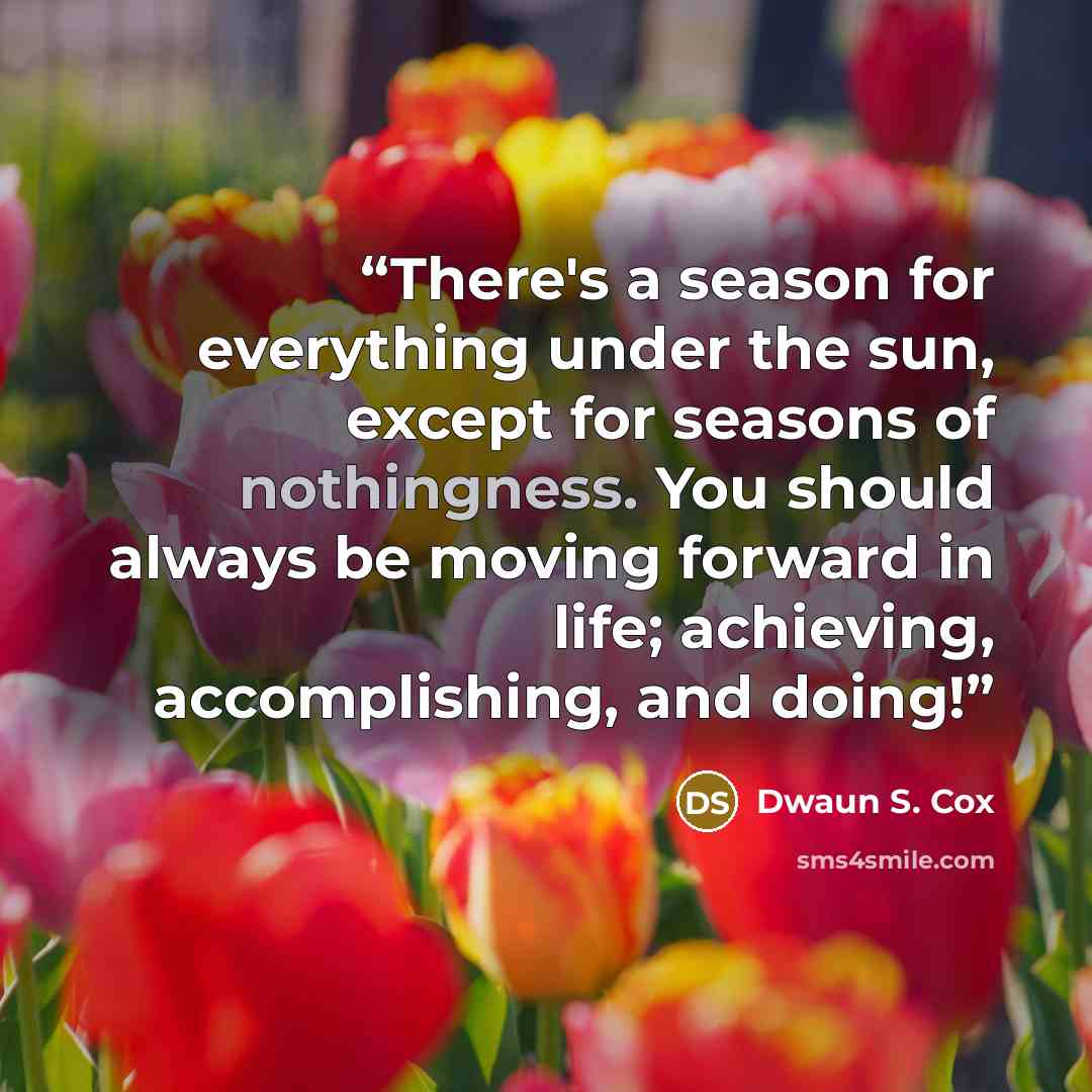 “There's a season for everything under the sun, except for seasons of nothingness. You should always be moving forward in life; achieving, accomplishing, and doing!” quote by Dwaun S. Cox