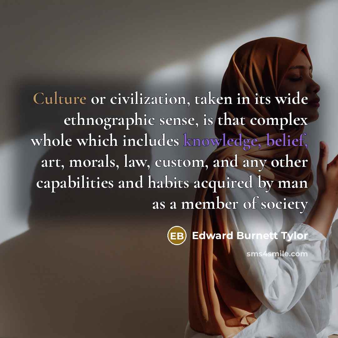 “Culture or civilization, taken in its wide ethnographic sense, is that complex whole which includes knowledge, belief, art, morals, law, custom, and any other capabilities and habits acquired by man as a member of society” quote by Edward Burnett Tylor