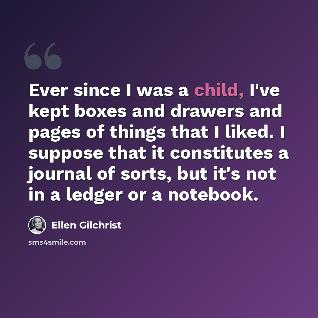 “Ever since I was a child, I've kept boxes and drawers and pages of things that I liked. I suppose that it constitutes a journal of sorts, but it's not in a ledger or a notebook.” quote by Ellen Gilchrist