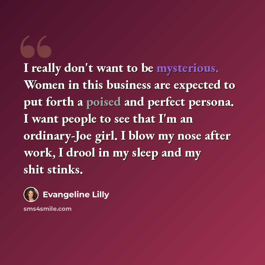 “I really don't want to be mysterious. Women in this business are expected to put forth a poised and perfect persona. I want people to see that I'm an ordinary-Joe girl. I blow my nose after work, I drool in my sleep and my shit stinks.” quote by Evangeline Lilly