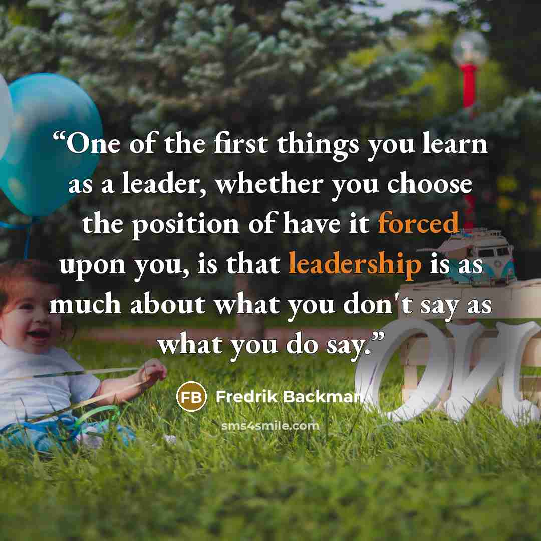 “One of the first things you learn as a leader, whether you choose the position of have it forced upon you, is that leadership is as much about what you don't say as what you do say.” quote by Fredrik Backman