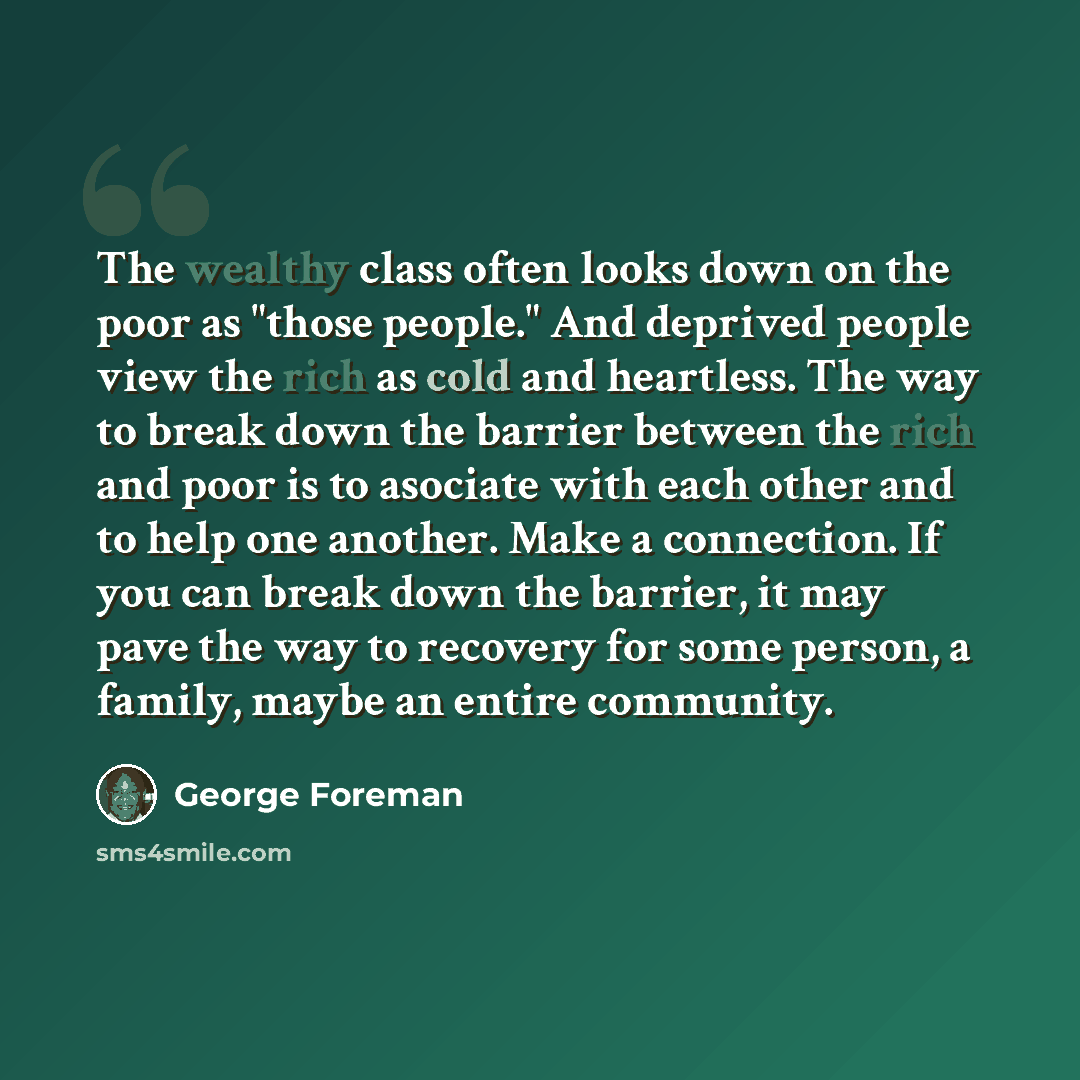 “The wealthy class often looks down on the poor as "those people." And deprived people view the rich as cold and heartless. The way to break down the barrier between the rich and poor is to asociate with each other and to help one another. Make a connection. If you can break down the barrier, it…” quote by George Foreman