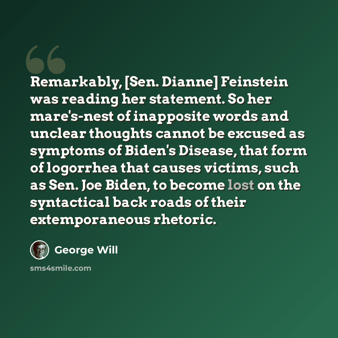 “Remarkably, [Sen. Dianne] Feinstein was reading her statement. So her mare's-nest of inapposite words and unclear thoughts cannot be excused as symptoms of Biden's Disease, that form of logorrhea that causes victims, such as Sen. Joe Biden, to become lost on the syntactical back roads of their…” quote by George Will