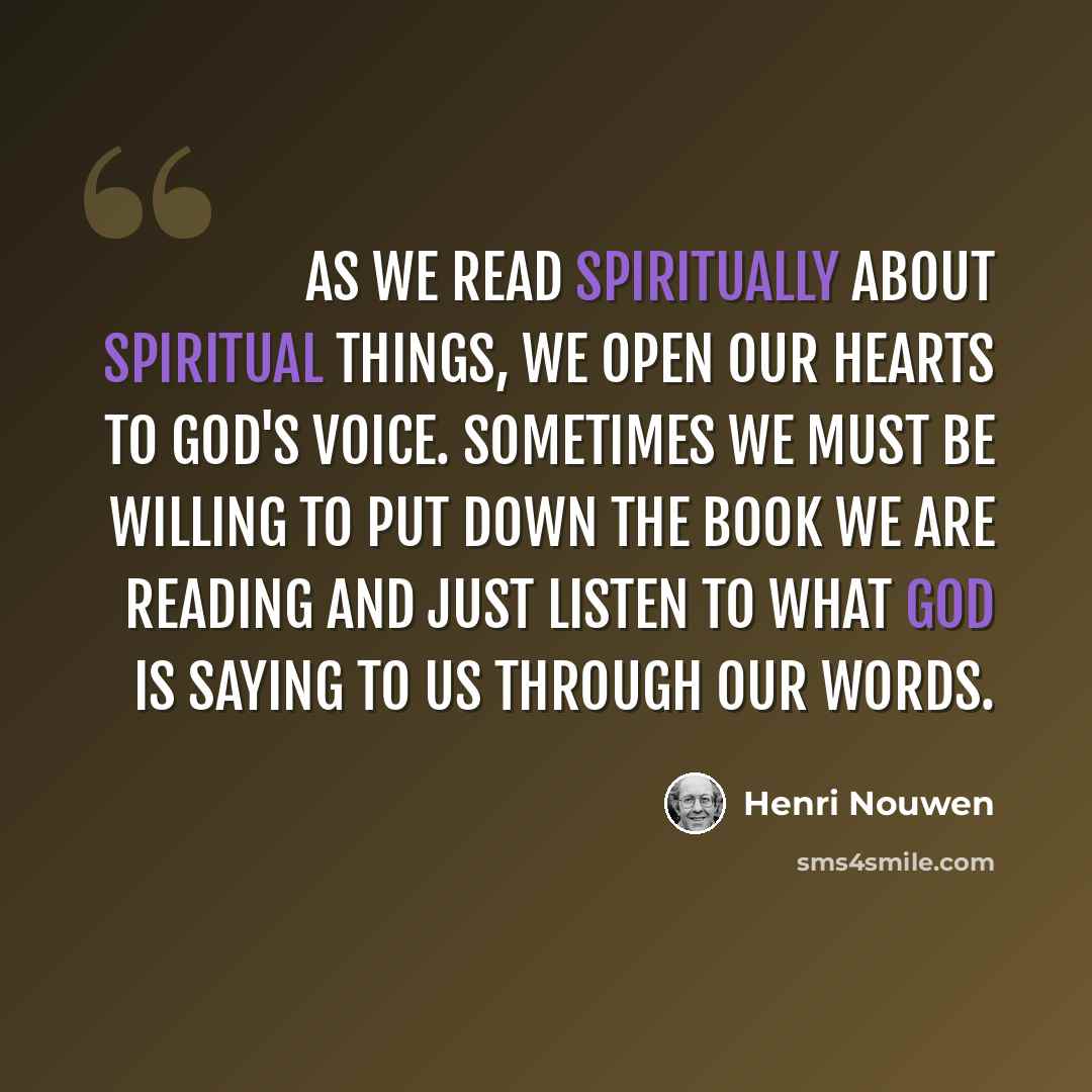 “As we read spiritually about spiritual things, we open our hearts to God's voice. Sometimes we must be willing to put down the book we are reading and just listen to what God is saying to us through our words.” quote by Henri Nouwen