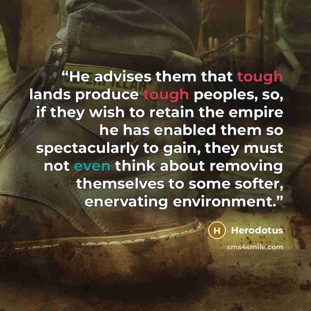 “He advises them that tough lands produce tough peoples, so, if they wish to retain the empire he has enabled them so spectacularly to gain, they must not even think about removing themselves to some softer, enervating environment.” quote by Herodotus
