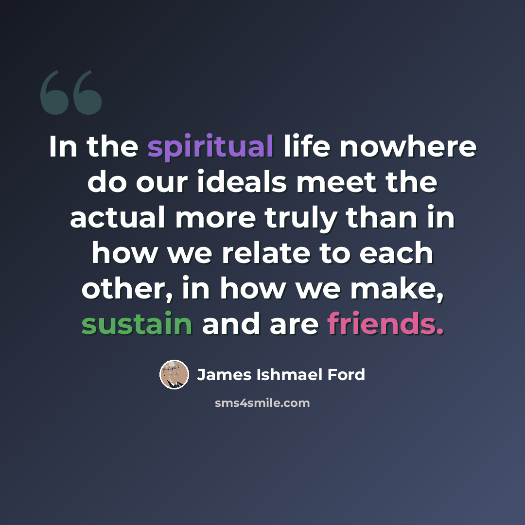 “In the spiritual life nowhere do our ideals meet the actual more truly than in how we relate to each other, in how we make, sustain and are friends.” quote by James Ishmael Ford