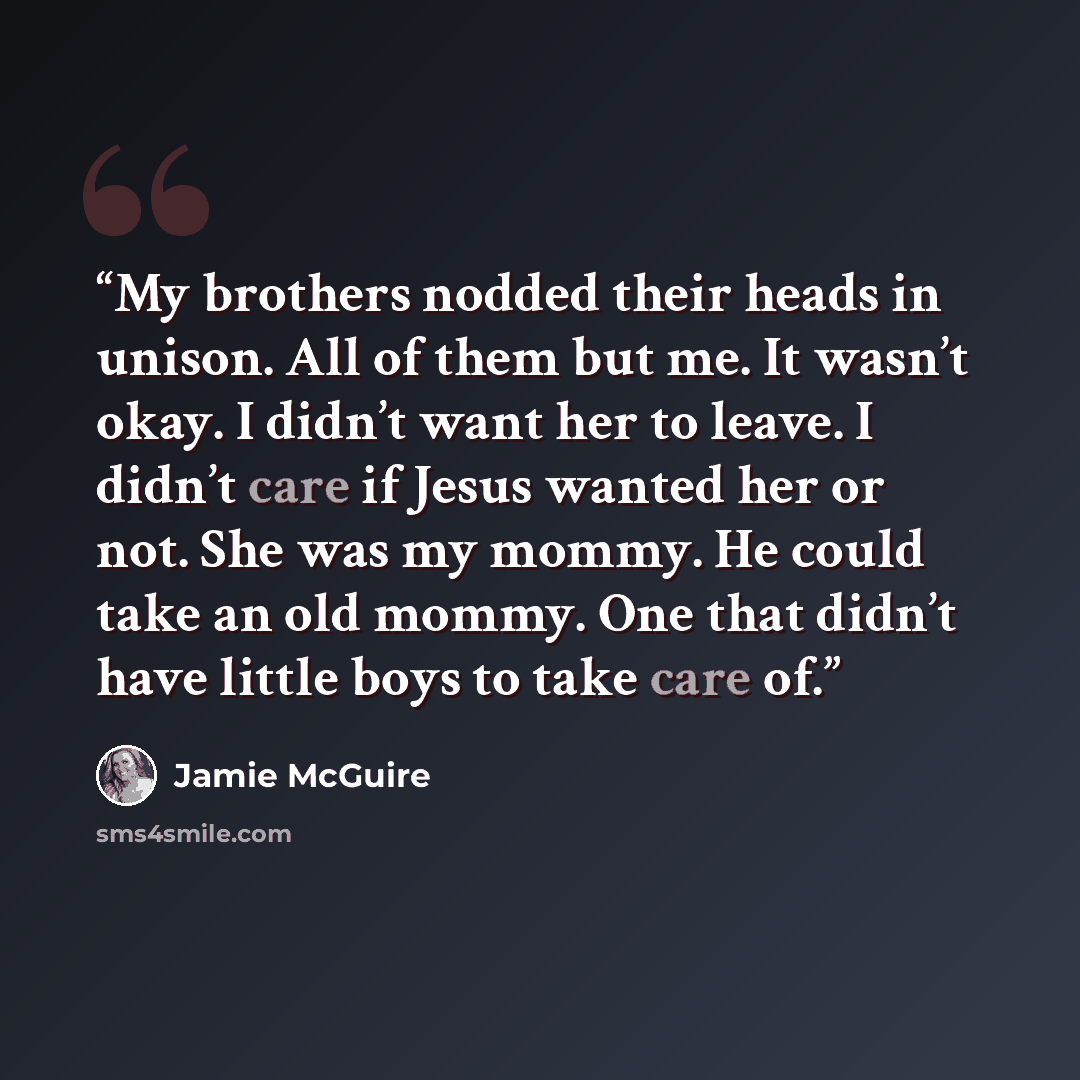 “My brothers nodded their heads in unison. All of them but me. It wasn’t okay. I didn’t want her to leave. I didn’t care if Jesus wanted her or not. She was my mommy. He could take an old mommy. One that didn’t have little boys to take care of.” quote by Jamie McGuire