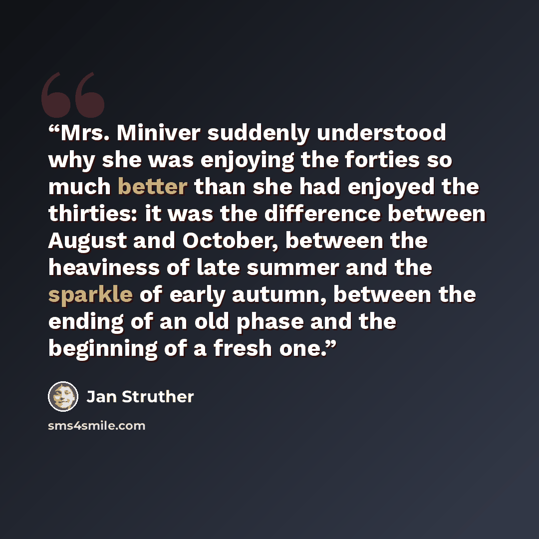 “Mrs. Miniver suddenly understood why she was enjoying the forties so much better than she had enjoyed the thirties: it was the difference between August and October, between the heaviness of late summer and the sparkle of early autumn, between the ending of an old phase and the beginning of a…” quote by Jan Struther
