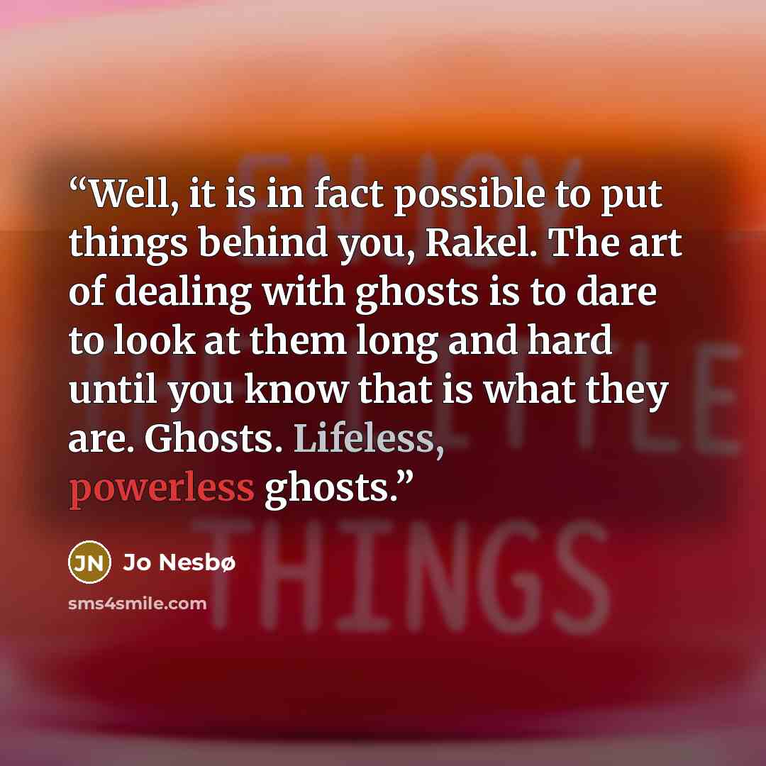 “Well, it is in fact possible to put things behind you, Rakel. The art of dealing with ghosts is to dare to look at them long and hard until you know that is what they are. Ghosts. Lifeless, powerless ghosts.” quote by Jo Nesbø
