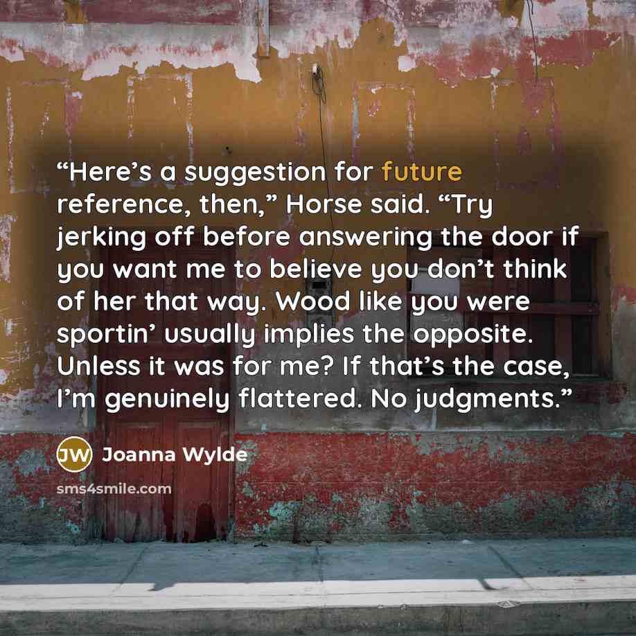 “Here’s a suggestion for future reference, then,” Horse said. “Try jerking off before answering the door if you want me to believe you don’t think of her that way. Wood like you were sportin’ usually implies the opposite. Unless it was for me? If that’s the case, I’m genuinely flattered. No…” quote by Joanna Wylde