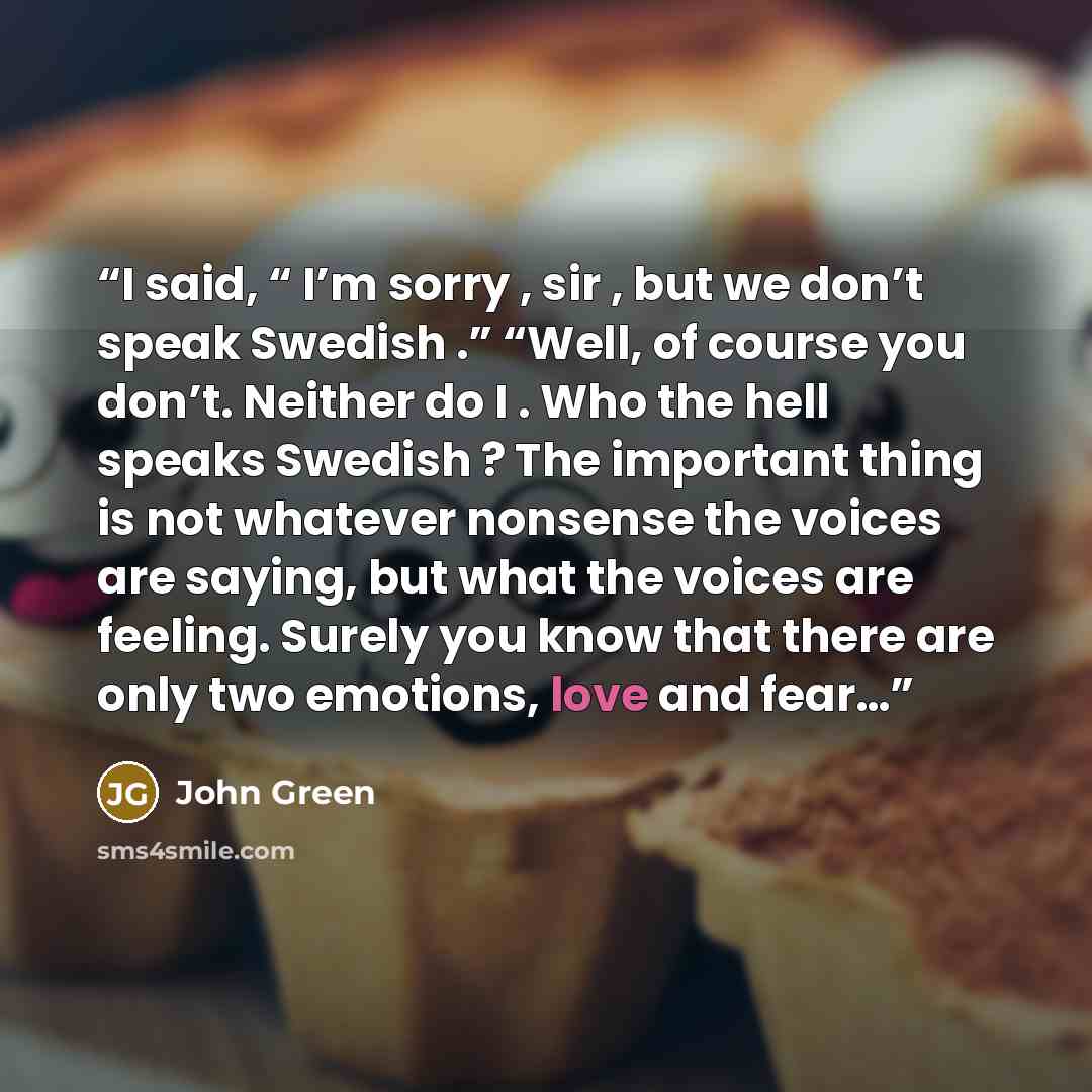 “I said, “ I’m sorry , sir , but we don’t speak Swedish .” “Well, of course you don’t. Neither do I . Who the hell speaks Swedish ? The important thing is not whatever nonsense the voices are saying, but what the voices are feeling. Surely you know that there are only two emotions, love and fear…” quote by John Green