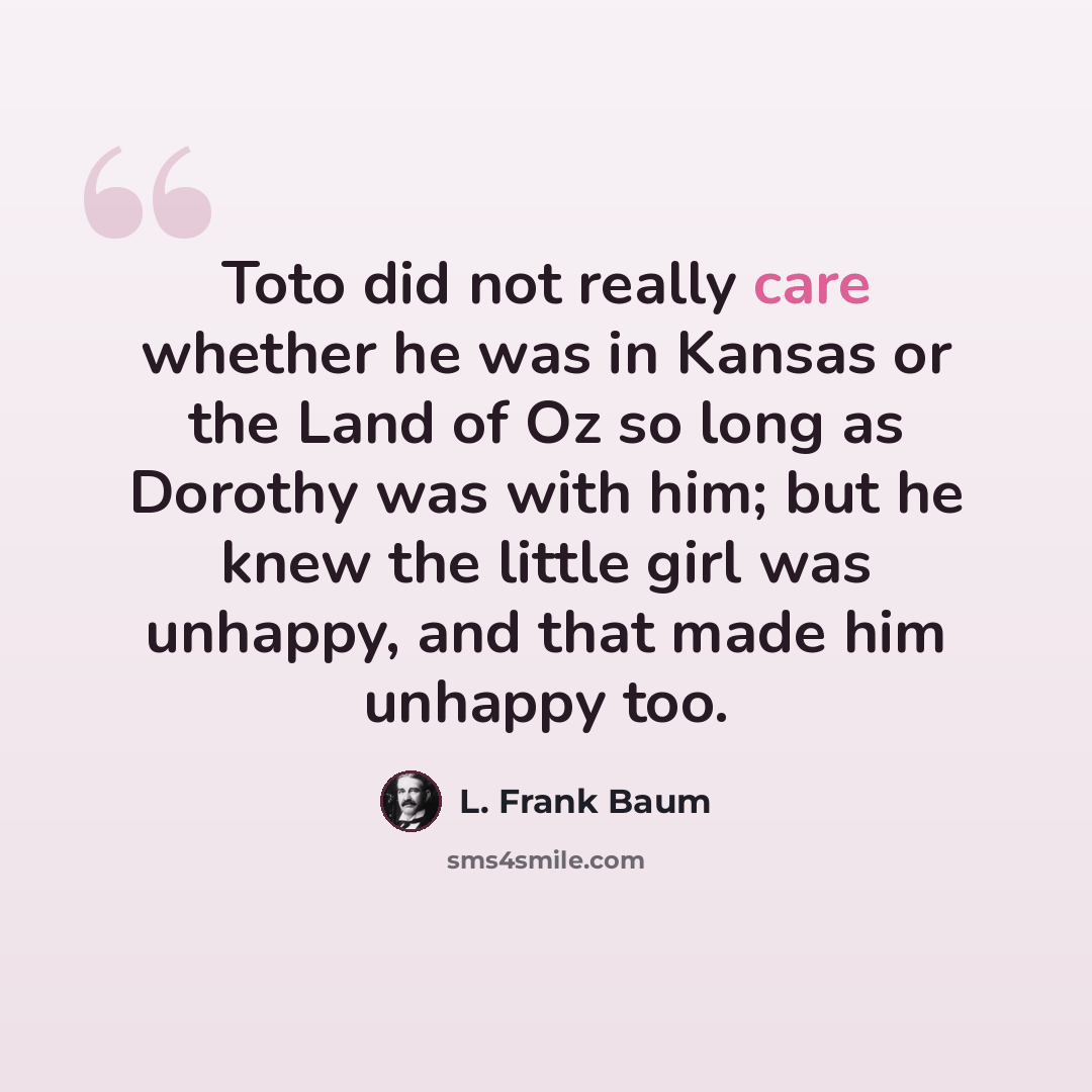 “Toto did not really care whether he was in Kansas or the Land of Oz so long as Dorothy was with him; but he knew the little girl was unhappy, and that made him unhappy too.” quote by L. Frank Baum