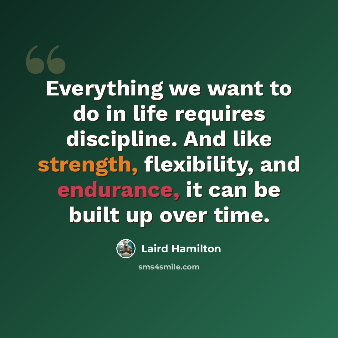 “Everything we want to do in life requires discipline. And like strength, flexibility, and endurance, it can be built up over time.” quote by Laird Hamilton