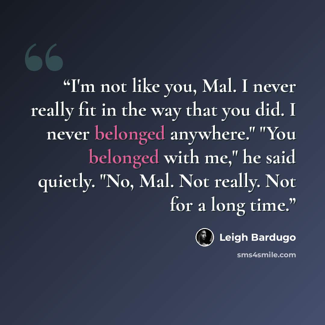 “I'm not like you, Mal. I never really fit in the way that you did. I never belonged anywhere." "You belonged with me," he said quietly. "No, Mal. Not really. Not for a long time.” quote by Leigh Bardugo