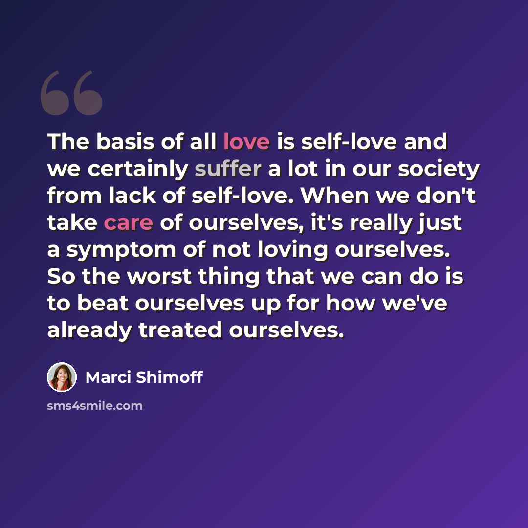 “The basis of all love is self-love and we certainly suffer a lot in our society from lack of self-love. When we don't take care of ourselves, it's really just a symptom of not loving ourselves. So the worst thing that we can do is to beat ourselves up for how we've already treated ourselves.” quote by Marci Shimoff