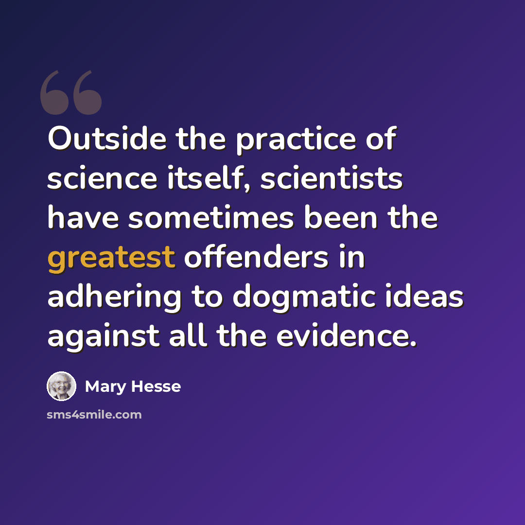 “Outside the practice of science itself, scientists have sometimes been the greatest offenders in adhering to dogmatic ideas against all the evidence.” quote by Mary Hesse
