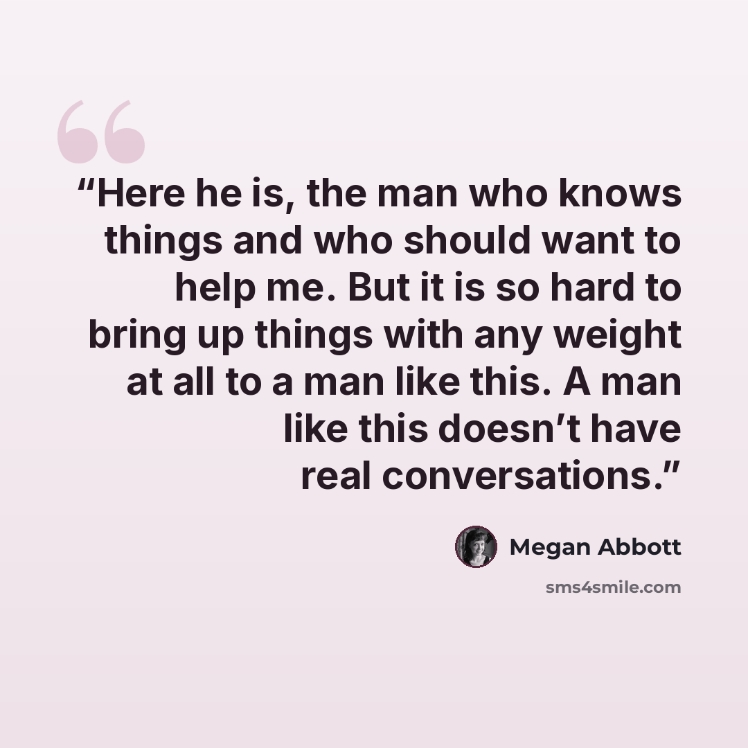 “Here he is, the man who knows things and who should want to help me. But it is so hard to bring up things with any weight at all to a man like this. A man like this doesn’t have real conversations.” quote by Megan Abbott