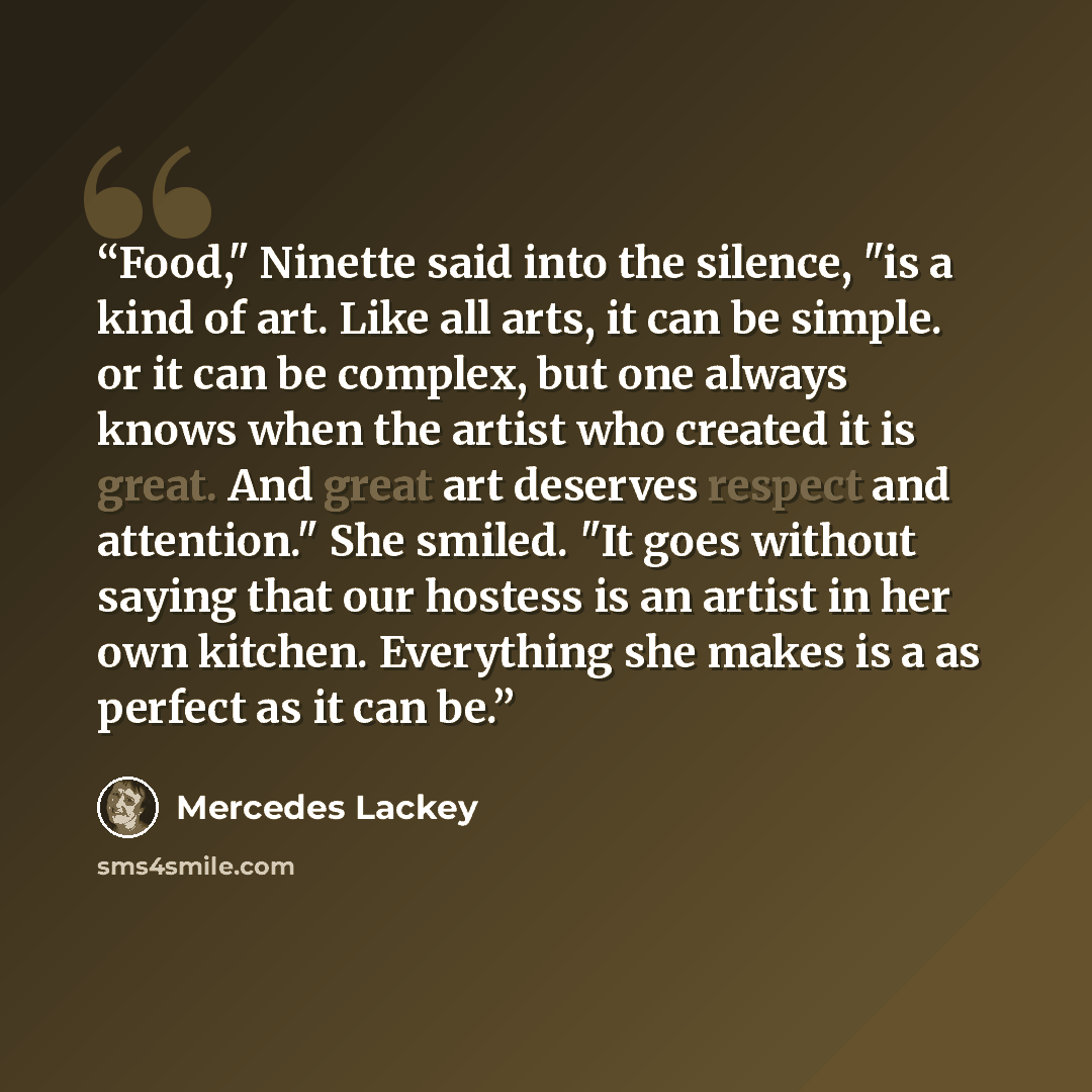 “Food," Ninette said into the silence, "is a kind of art. Like all arts, it can be simple. or it can be complex, but one always knows when the artist who created it is great. And great art deserves respect and attention." She smiled. "It goes without saying that our hostess is an artist in her own…” quote by Mercedes Lackey