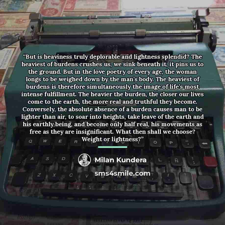 “But is heaviness truly deplorable and lightness splendid? The heaviest of burdens crushes us, we sink beneath it, it pins us to the ground. But in the love poetry of every age, the woman longs to be weighed down by the man’s body. The heaviest of burdens is therefore simultaneously the image of…” quote by Milan Kundera