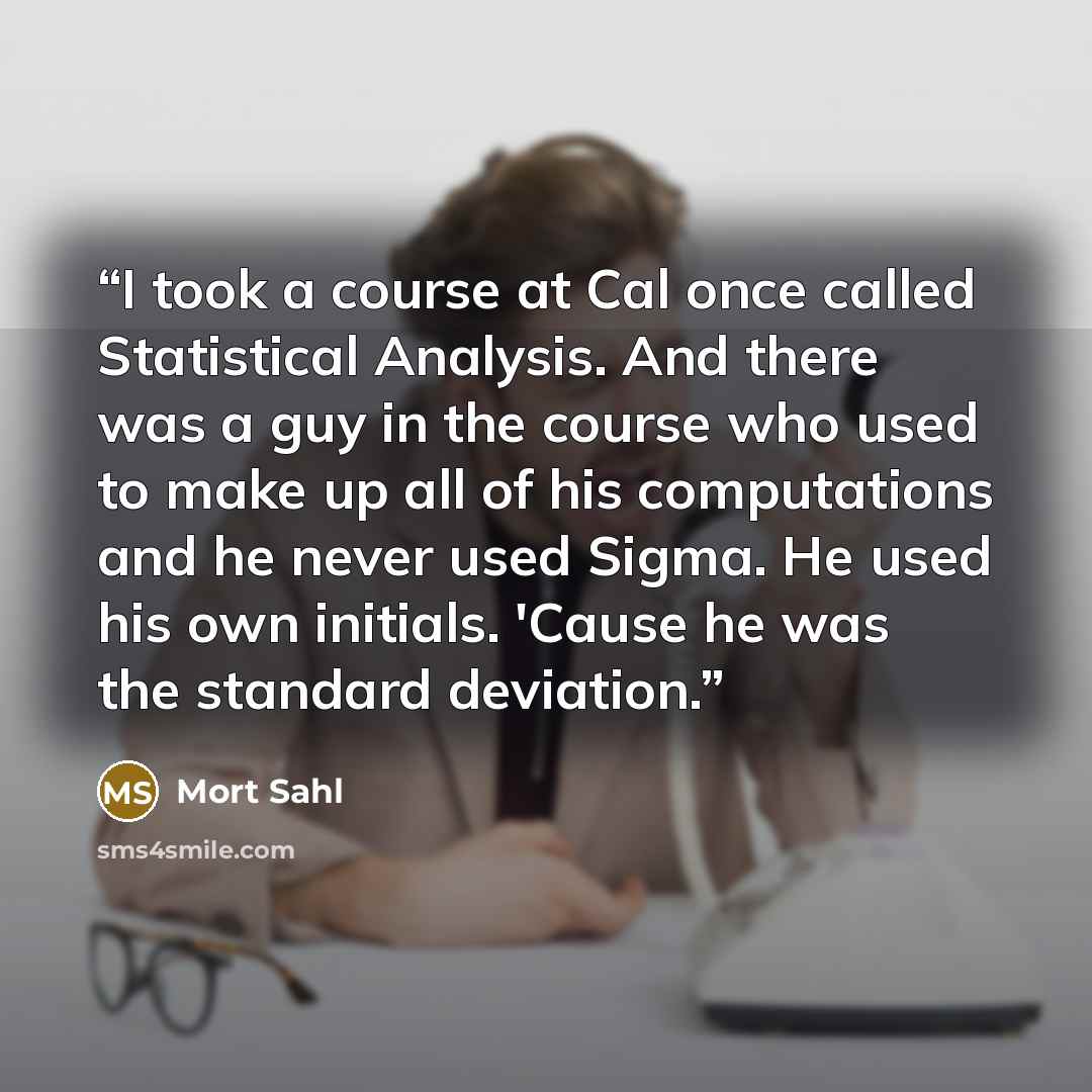 “I took a course at Cal once called Statistical Analysis. And there was a guy in the course who used to make up all of his computations and he never used Sigma. He used his own initials. 'Cause he was the standard deviation.” quote by Mort Sahl