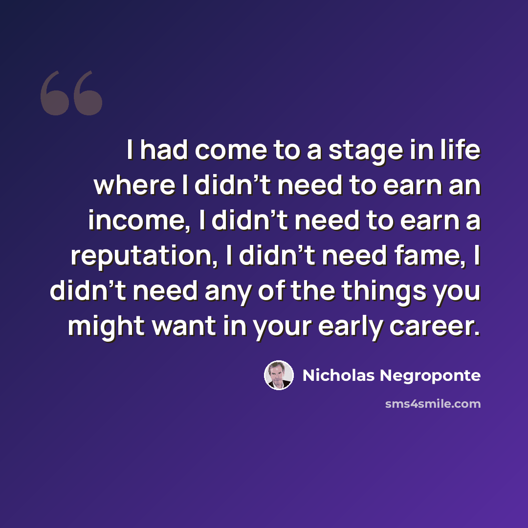 “I had come to a stage in life where I didn't need to earn an income, I didn't need to earn a reputation, I didn't need fame, I didn't need any of the things you might want in your early career.” quote by Nicholas Negroponte