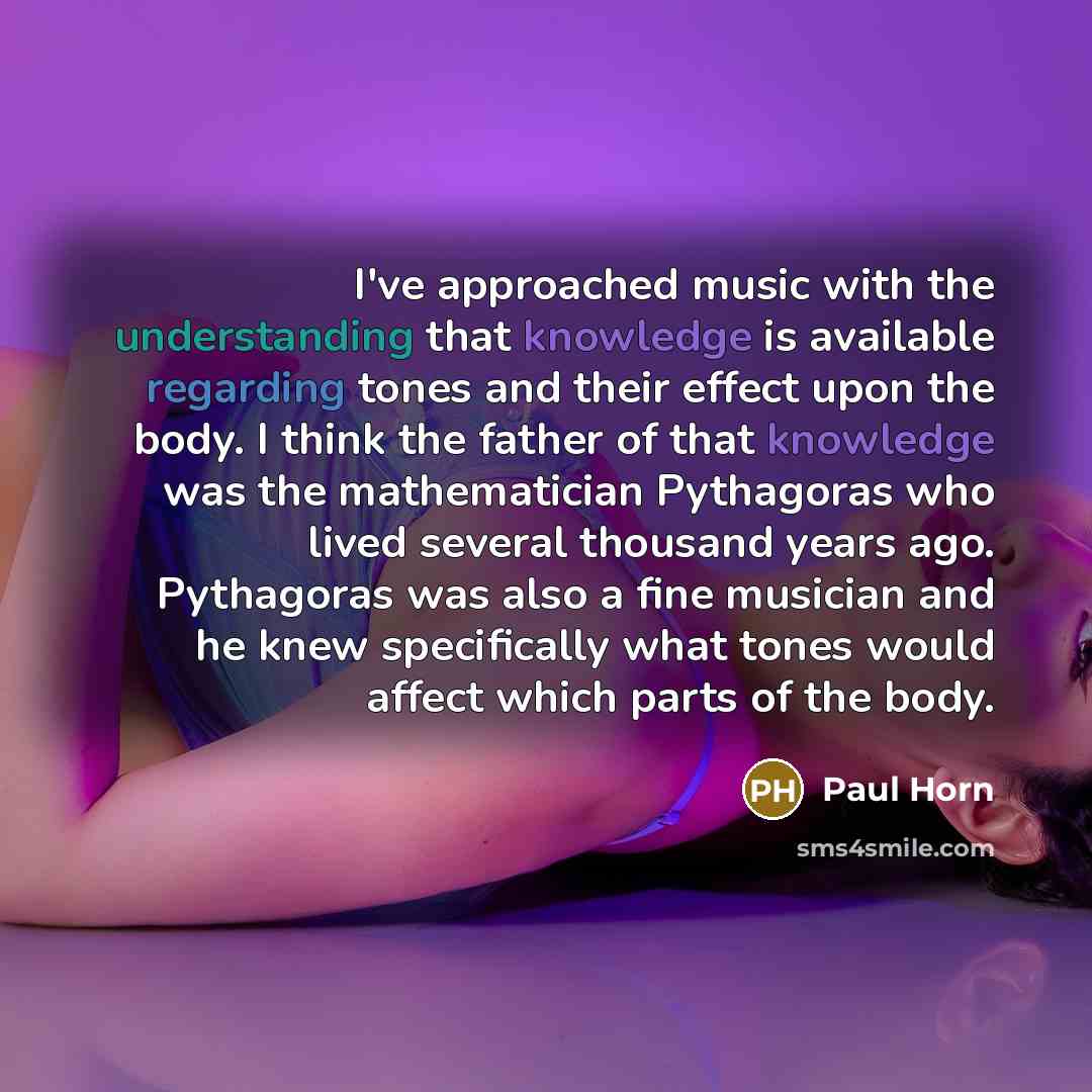 “I've approached music with the understanding that knowledge is available regarding tones and their effect upon the body. I think the father of that knowledge was the mathematician Pythagoras who lived several thousand years ago. Pythagoras was also a fine musician and he knew specifically what…” quote by Paul Horn