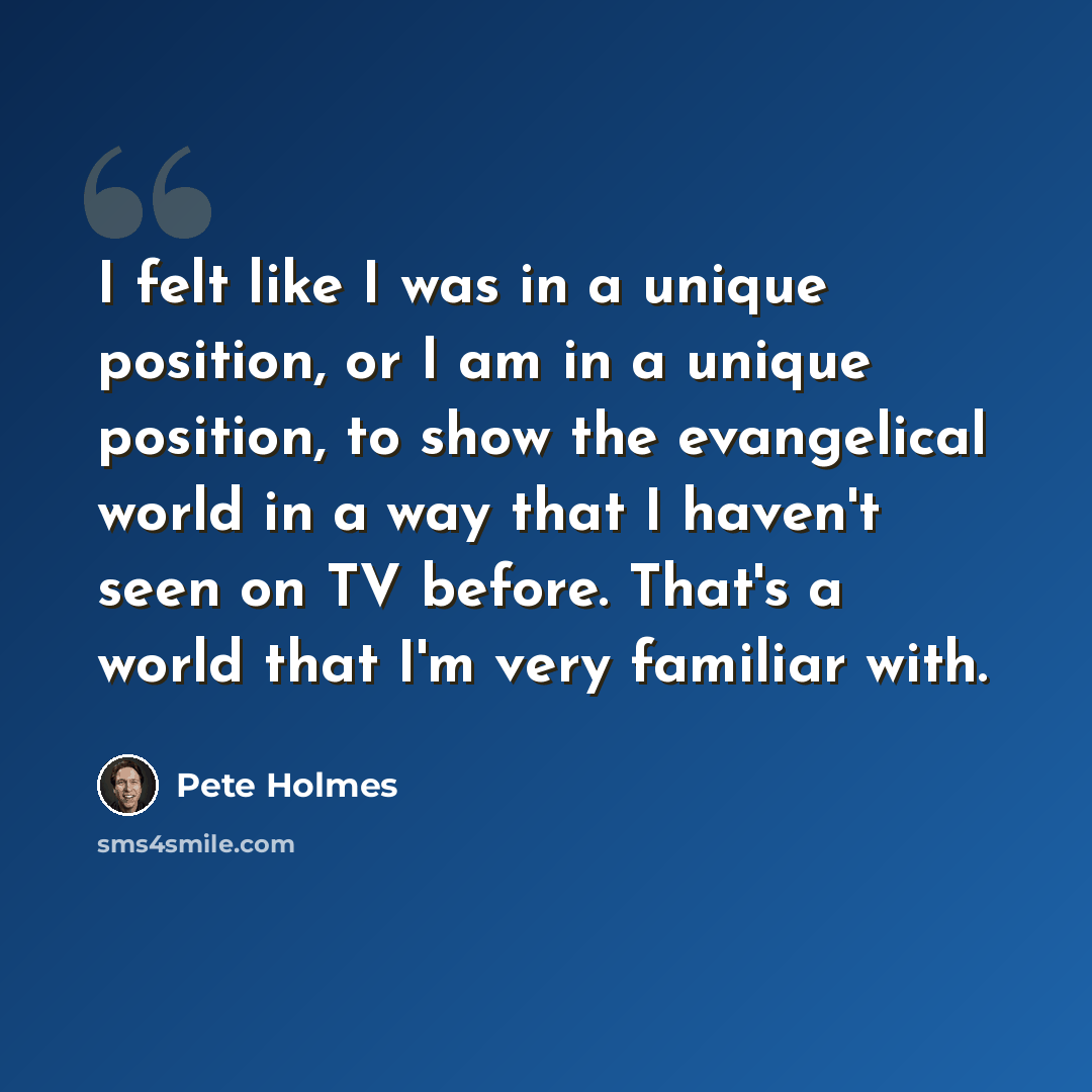 “I felt like I was in a unique position, or I am in a unique position, to show the evangelical world in a way that I haven't seen on TV before. That's a world that I'm very familiar with.” quote by Pete Holmes