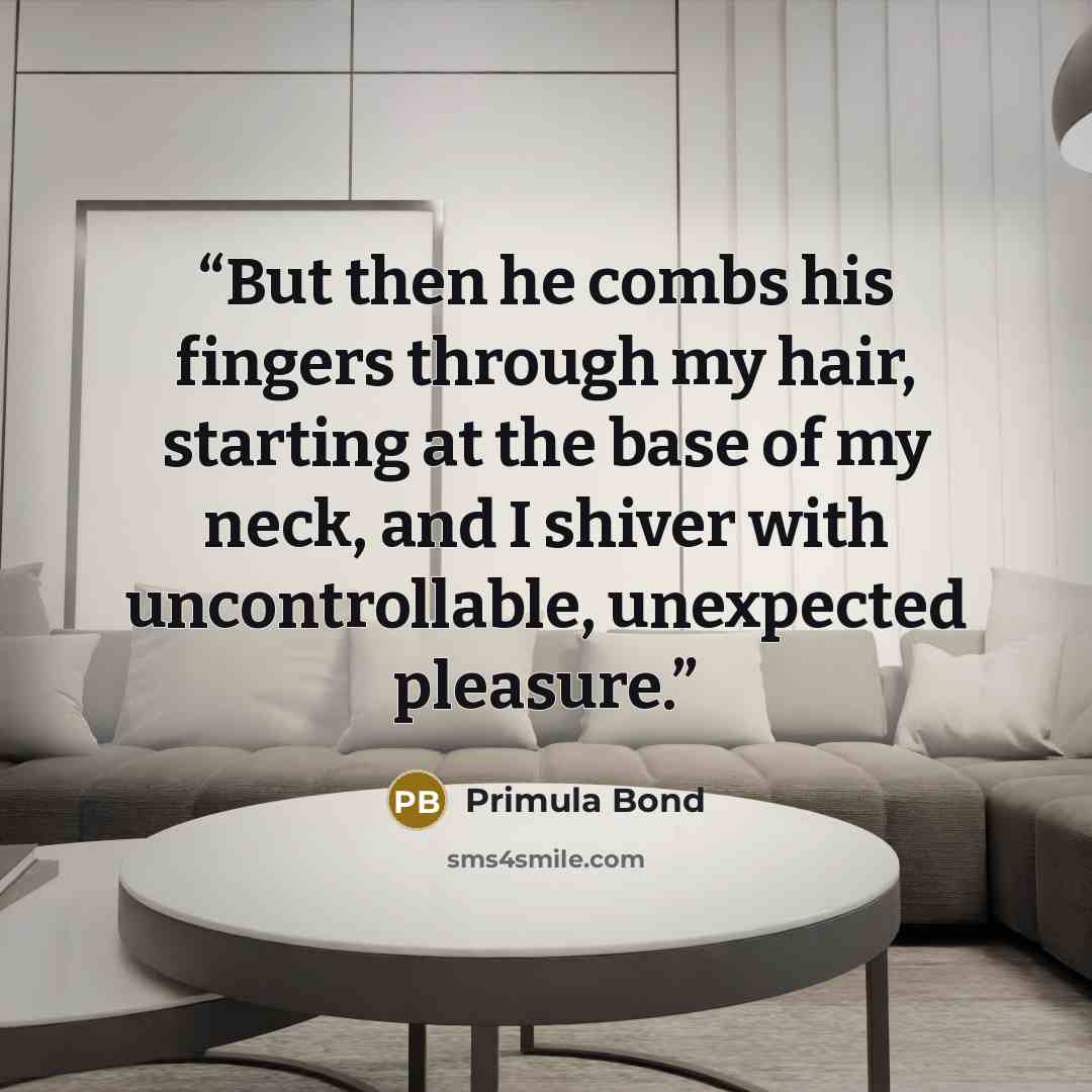 “But then he combs his fingers through my hair, starting at the base of my neck, and I shiver with uncontrollable, unexpected pleasure.” quote by Primula Bond