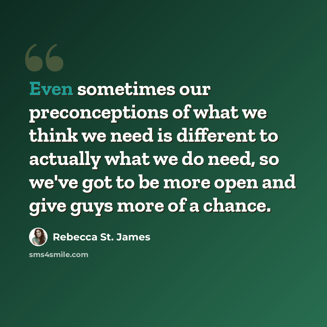 “Even sometimes our preconceptions of what we think we need is different to actually what we do need, so we've got to be more open and give guys more of a chance.” quote by Rebecca St. James